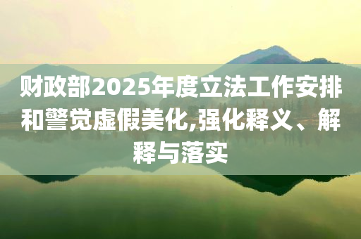 財政部2025年度立法工作安排和警覺虛假美化,強(qiáng)化釋義、解釋與落實