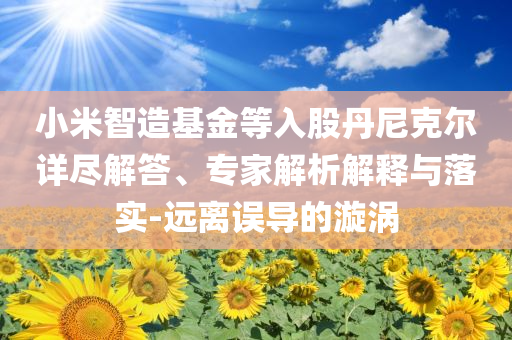 小米智造基金等入股丹尼克爾詳盡解答、專家解析解釋與落實(shí)-遠(yuǎn)離誤導(dǎo)的漩渦