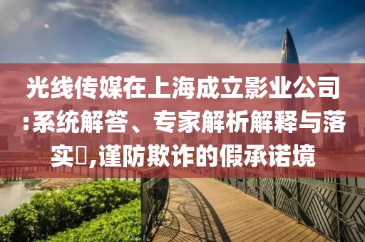 光線傳媒在上海成立影業(yè)公司:系統(tǒng)解答、專家解析解釋與落實(shí)?,謹(jǐn)防欺詐的假承諾境