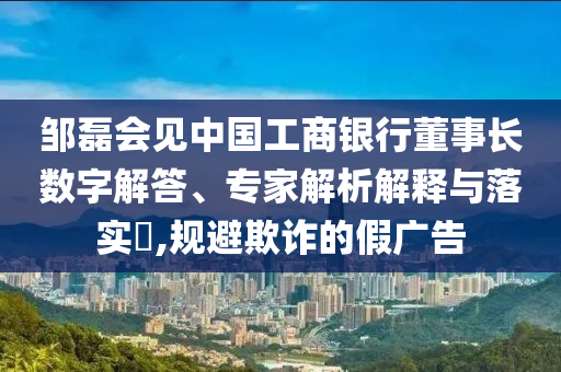 鄒磊會見中國工商銀行董事長數字解答、專家解析解釋與落實?,規(guī)避欺詐的假廣告