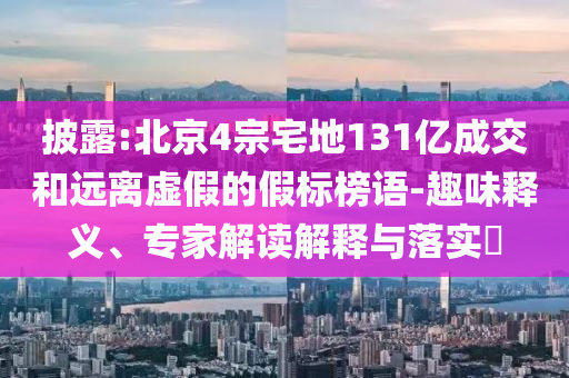 披露:北京4宗宅地131億成交和遠離虛假的假標榜語-趣味釋義、專家解讀解釋與落實?
