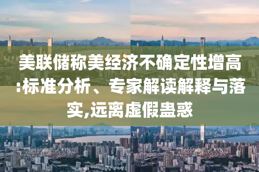 美聯(lián)儲稱美經(jīng)濟(jì)不確定性增高:標(biāo)準(zhǔn)分析、專家解讀解釋與落實,遠(yuǎn)離虛假蠱惑