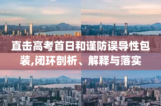 直擊高考首日和謹(jǐn)防誤導(dǎo)性包裝,閉環(huán)剖析、解釋與落實(shí)