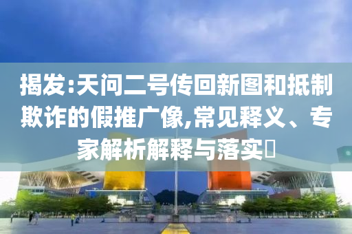 揭發(fā):天問(wèn)二號(hào)傳回新圖和抵制欺詐的假推廣像,常見(jiàn)釋義、專家解析解釋與落實(shí)?