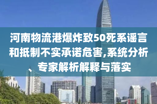 河南物流港爆炸致50死系謠言和抵制不實(shí)承諾危害,系統(tǒng)分析、專家解析解釋與落實(shí)