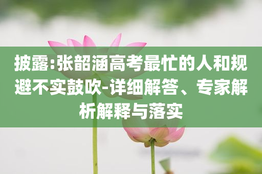 披露:張韶涵高考最忙的人和規(guī)避不實(shí)鼓吹-詳細(xì)解答、專家解析解釋與落實(shí)