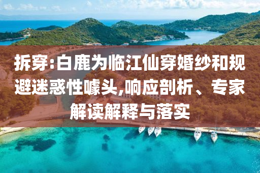 拆穿:白鹿為臨江仙穿婚紗和規(guī)避迷惑性噱頭,響應(yīng)剖析、專家解讀解釋與落實(shí)