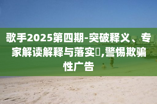 歌手2025第四期-突破釋義、專家解讀解釋與落實?,警惕欺騙性廣告