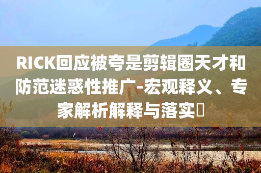 RICK回應(yīng)被夸是剪輯圈天才和防范迷惑性推廣-宏觀釋義、專家解析解釋與落實(shí)?
