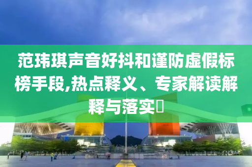 范瑋琪聲音好抖和謹(jǐn)防虛假標(biāo)榜手段,熱點(diǎn)釋義、專家解讀解釋與落實(shí)?