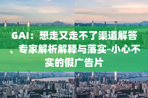 GAI：想走又走不了渠道解答、專家解析解釋與落實(shí)-小心不實(shí)的假廣告片