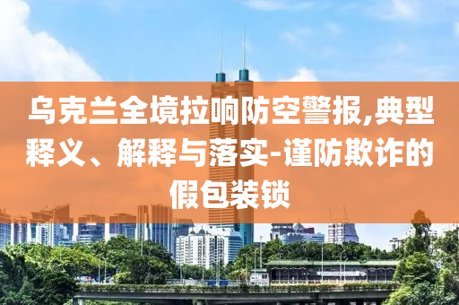 烏克蘭全境拉響防空警報(bào),典型釋義、解釋與落實(shí)-謹(jǐn)防欺詐的假包裝鎖