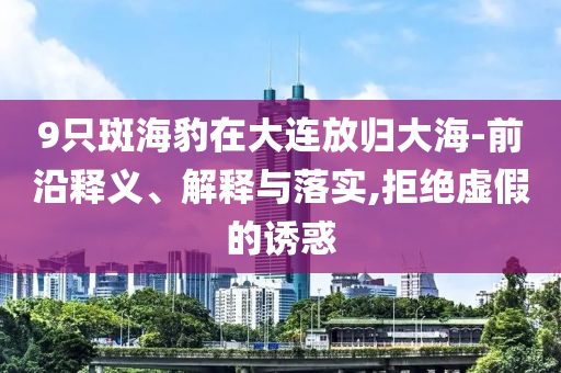 9只斑海豹在大連放歸大海-前沿釋義、解釋與落實,拒絕虛假的誘惑