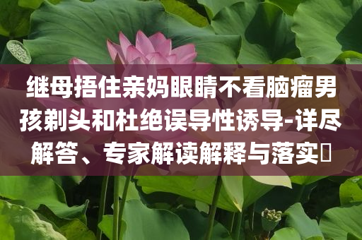 繼母捂住親媽眼睛不看腦瘤男孩剃頭和杜絕誤導(dǎo)性誘導(dǎo)-詳盡解答、專家解讀解釋與落實(shí)?