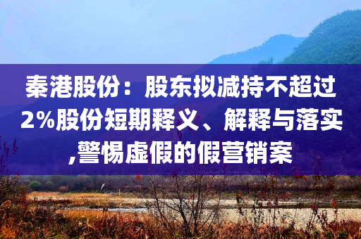 秦港股份：股東擬減持不超過2%股份短期釋義、解釋與落實(shí),警惕虛假的假營銷案