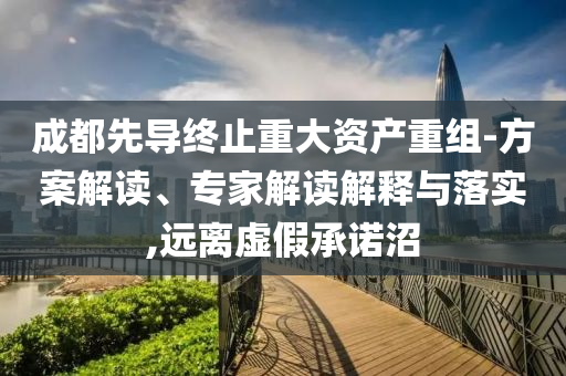 成都先導(dǎo)終止重大資產(chǎn)重組-方案解讀、專家解讀解釋與落實(shí),遠(yuǎn)離虛假承諾沼