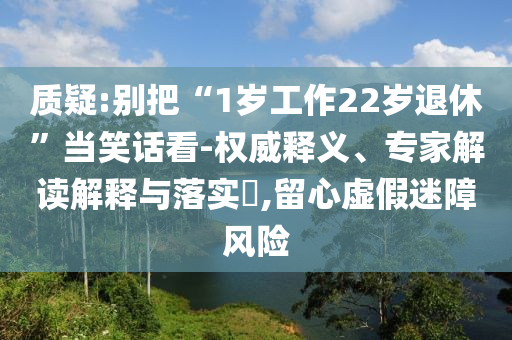 質(zhì)疑:別把“1歲工作22歲退休”當(dāng)笑話看-權(quán)威釋義、專家解讀解釋與落實(shí)?,留心虛假迷障風(fēng)險