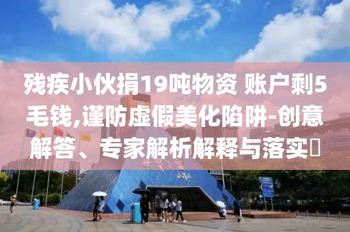 殘疾小伙捐19噸物資 賬戶剩5毛錢,謹(jǐn)防虛假美化陷阱-創(chuàng)意解答、專家解析解釋與落實(shí)?