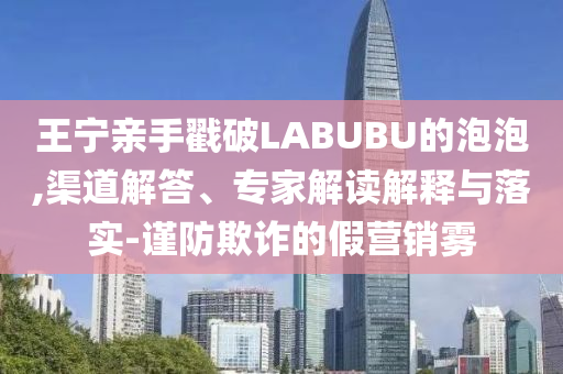 王寧親手戳破LABUBU的泡泡,渠道解答、專家解讀解釋與落實-謹防欺詐的假營銷霧
