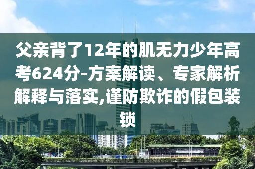 父親背了12年的肌無力少年高考624分-方案解讀、專家解析解釋與落實,謹防欺詐的假包裝鎖