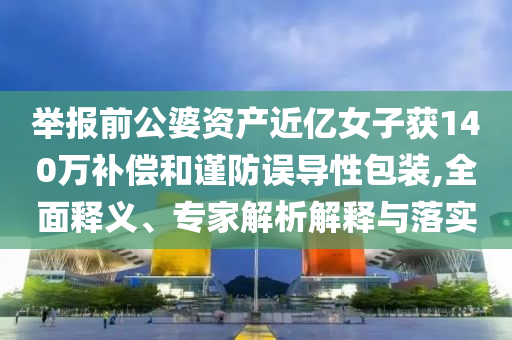 舉報前公婆資產(chǎn)近億女子獲140萬補償和謹(jǐn)防誤導(dǎo)性包裝,全面釋義、專家解析解釋與落實