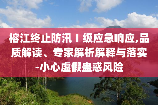 榕江終止防汛Ⅰ級應(yīng)急響應(yīng),品質(zhì)解讀、專家解析解釋與落實-小心虛假蠱惑風(fēng)險