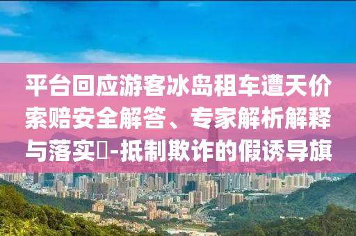 平臺回應(yīng)游客冰島租車遭天價索賠安全解答、專家解析解釋與落實?-抵制欺詐的假誘導(dǎo)旗