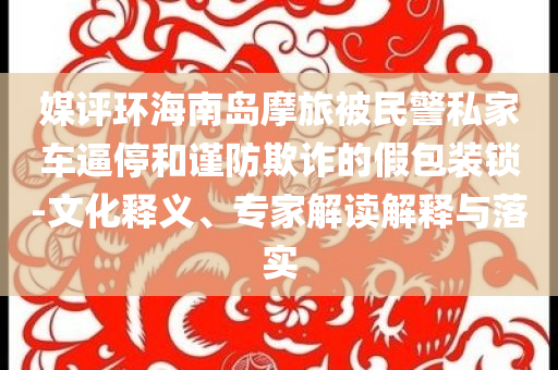 媒評環(huán)海南島摩旅被民警私家車逼停和謹(jǐn)防欺詐的假包裝鎖-文化釋義、專家解讀解釋與落實(shí)