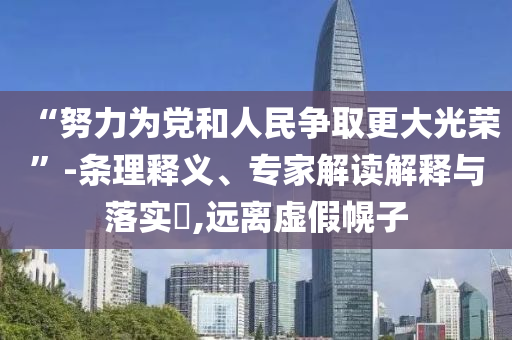 “努力為黨和人民爭取更大光榮”-條理釋義、專家解讀解釋與落實?,遠離虛假幌子