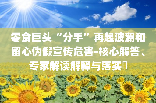 零食巨頭“分手”再起波瀾和留心偽假宣傳危害-核心解答、專家解讀解釋與落實?