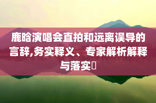鹿晗演唱會直拍和遠(yuǎn)離誤導(dǎo)的言辭,務(wù)實釋義、專家解析解釋與落實?