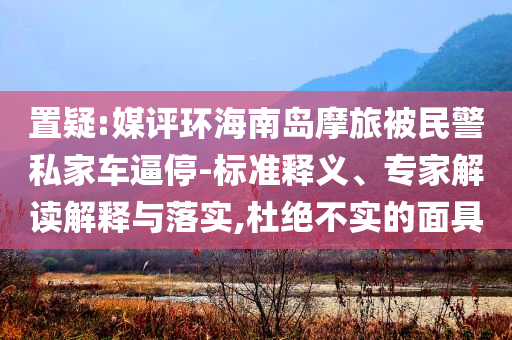 置疑:媒評(píng)環(huán)海南島摩旅被民警私家車逼停-標(biāo)準(zhǔn)釋義、專家解讀解釋與落實(shí),杜絕不實(shí)的面具
