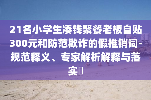 21名小學生湊錢聚餐老板自貼300元和防范欺詐的假推銷詞-規(guī)范釋義、專家解析解釋與落實?