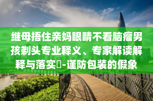 繼母捂住親媽眼睛不看腦瘤男孩剃頭專業(yè)釋義、專家解讀解釋與落實(shí)?-謹(jǐn)防包裝的假象