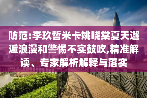防范:李玖哲米卡姚曉棠夏天邂逅浪漫和警惕不實(shí)鼓吹,精準(zhǔn)解讀、專家解析解釋與落實(shí)