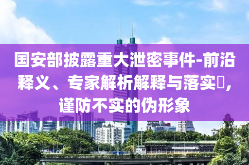 國安部披露重大泄密事件-前沿釋義、專家解析解釋與落實?,謹防不實的偽形象