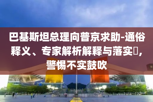 巴基斯坦總理向普京求助-通俗釋義、專家解析解釋與落實(shí)?,警惕不實(shí)鼓吹