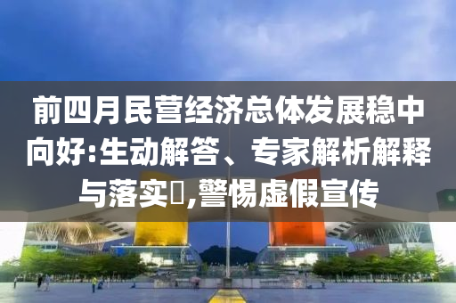 前四月民營經(jīng)濟(jì)總體發(fā)展穩(wěn)中向好:生動解答、專家解析解釋與落實(shí)?,警惕虛假宣傳