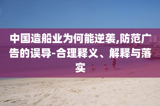 中國(guó)造船業(yè)為何能逆襲,防范廣告的誤導(dǎo)-合理釋義、解釋與落實(shí)