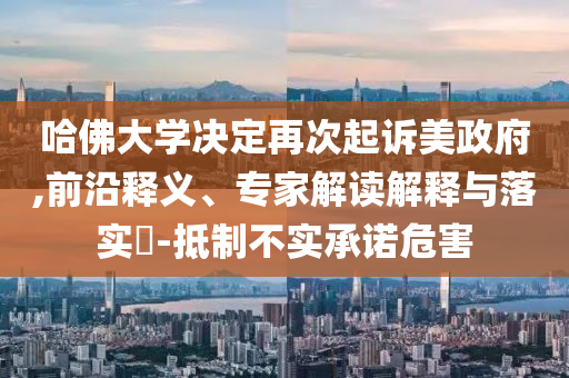 哈佛大學(xué)決定再次起訴美政府,前沿釋義、專家解讀解釋與落實(shí)?-抵制不實(shí)承諾危害