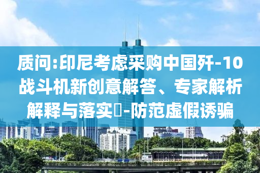 質(zhì)問(wèn):印尼考慮采購(gòu)中國(guó)殲-10戰(zhàn)斗機(jī)新創(chuàng)意解答、專家解析解釋與落實(shí)?-防范虛假誘騙