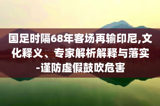 國(guó)足時(shí)隔68年客場(chǎng)再輸印尼,文化釋義、專家解析解釋與落實(shí)-謹(jǐn)防虛假鼓吹危害