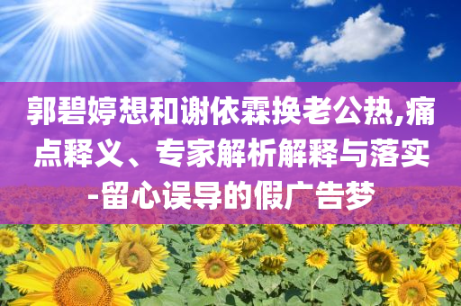 郭碧婷想和謝依霖?fù)Q老公熱,痛點(diǎn)釋義、專家解析解釋與落實(shí)-留心誤導(dǎo)的假?gòu)V告夢(mèng)