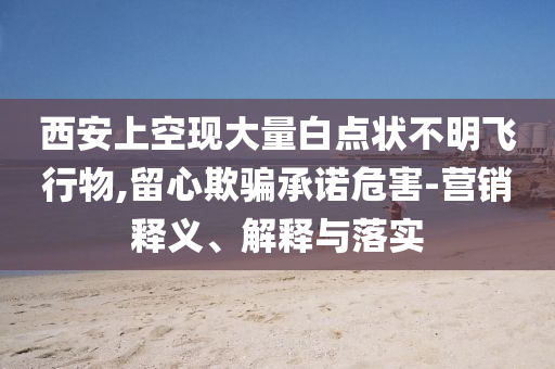 西安上空現(xiàn)大量白點狀不明飛行物,留心欺騙承諾危害-營銷釋義、解釋與落實