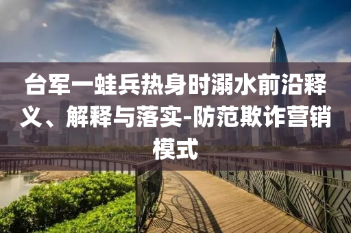 臺軍一蛙兵熱身時溺水前沿釋義、解釋與落實-防范欺詐營銷模式