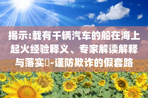揭示:載有千輛汽車的船在海上起火經(jīng)驗(yàn)釋義、專家解讀解釋與落實(shí)?-謹(jǐn)防欺詐的假套路