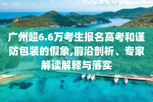 廣州超6.6萬考生報名高考和謹(jǐn)防包裝的假象,前沿剖析、專家解讀解釋與落實