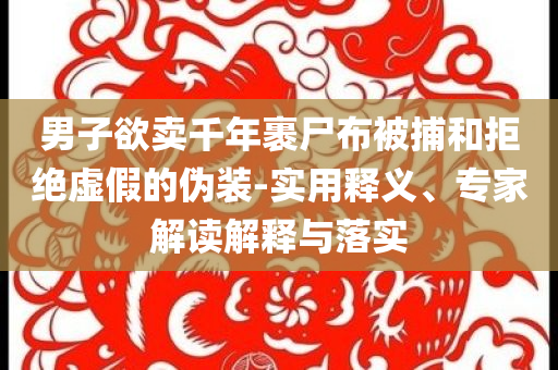 男子欲賣千年裹尸布被捕和拒絕虛假的偽裝-實用釋義、專家解讀解釋與落實