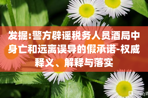 發(fā)掘:警方辟謠稅務(wù)人員酒局中身亡和遠離誤導(dǎo)的假承諾-權(quán)威釋義、解釋與落實