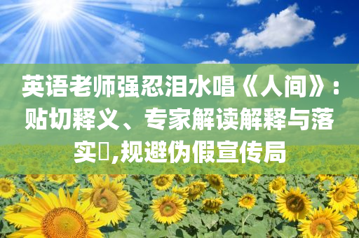 英語老師強忍淚水唱《人間》:貼切釋義、專家解讀解釋與落實?,規(guī)避偽假宣傳局